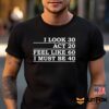 I Look 30 Act 20 Feel Like 60 I Must Be 40 Shirt