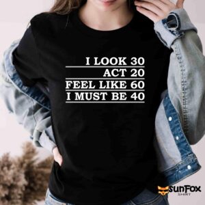I Look 30 Act 20 Feel Like 60 I Must Be 40 Shirt