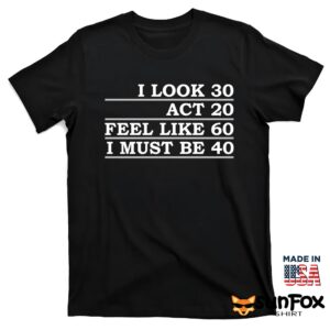 I Look 30 Act 20 Feel Like 60 I Must Be 40 Shirt